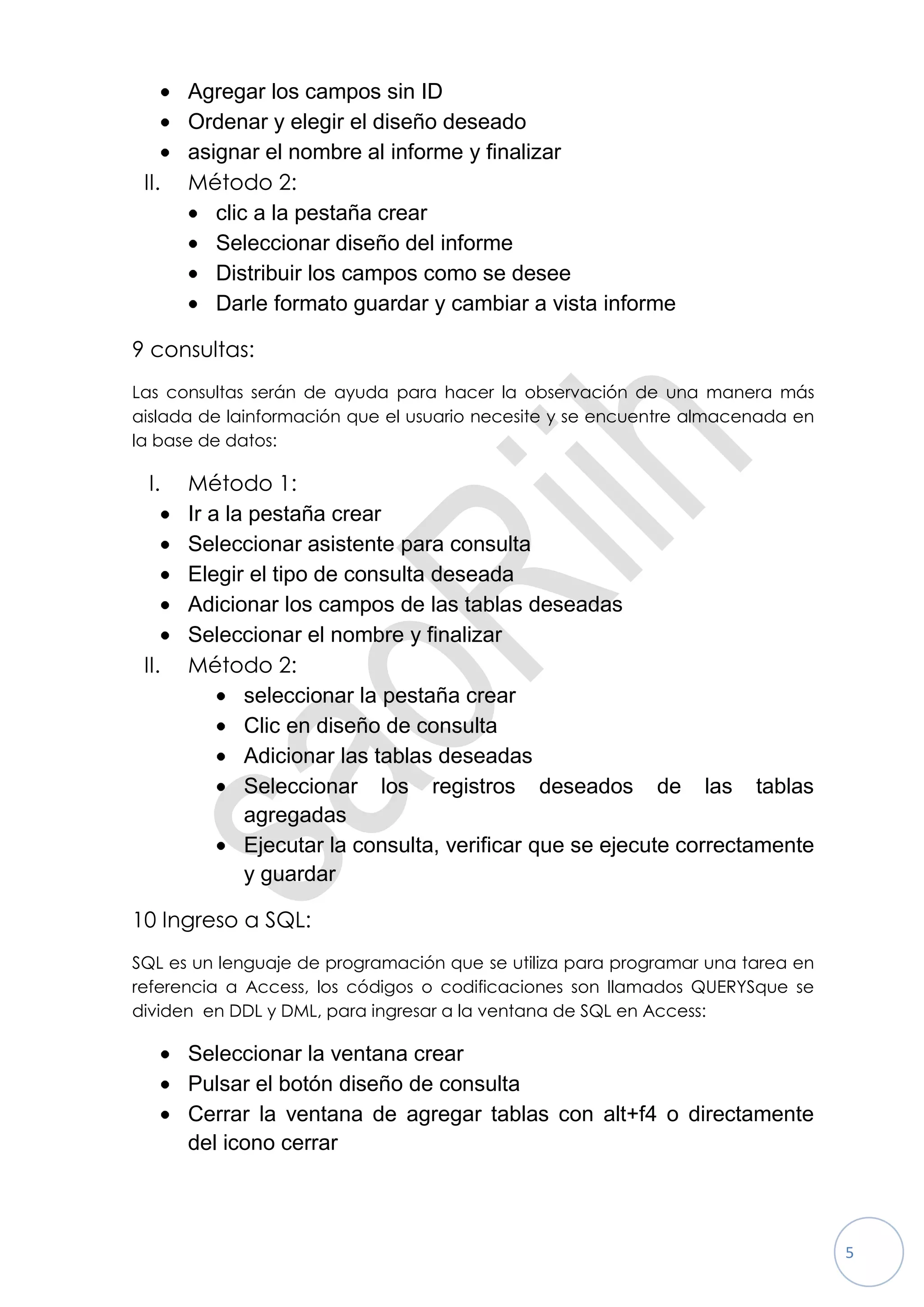 Agregar los campos sin ID
       Ordenar y elegir el diseño deseado
       asignar el nombre al informe y finalizar
 II.   Método 2:
          clic a la pestaña crear
          Seleccionar diseño del informe
          Distribuir los campos como se desee
          Darle formato guardar y cambiar a vista informe

9 consultas:
Las consultas serán de ayuda para hacer la observación de una manera más
aislada de lainformación que el usuario necesite y se encuentre almacenada en
la base de datos:

 I.    Método 1:
       Ir a la pestaña crear
       Seleccionar asistente para consulta
       Elegir el tipo de consulta deseada
       Adicionar los campos de las tablas deseadas
       Seleccionar el nombre y finalizar
 II.   Método 2:
              seleccionar la pestaña crear
              Clic en diseño de consulta
              Adicionar las tablas deseadas
              Seleccionar los registros deseados de las tablas
              agregadas
              Ejecutar la consulta, verificar que se ejecute correctamente
              y guardar

10 Ingreso a SQL:
SQL es un lenguaje de programación que se utiliza para programar una tarea en
referencia a Access, los códigos o codificaciones son llamados QUERYSque se
dividen en DDL y DML, para ingresar a la ventana de SQL en Access:

       Seleccionar la ventana crear
       Pulsar el botón diseño de consulta
       Cerrar la ventana de agregar tablas con alt+f4 o directamente
       del icono cerrar



                                                                                5
 