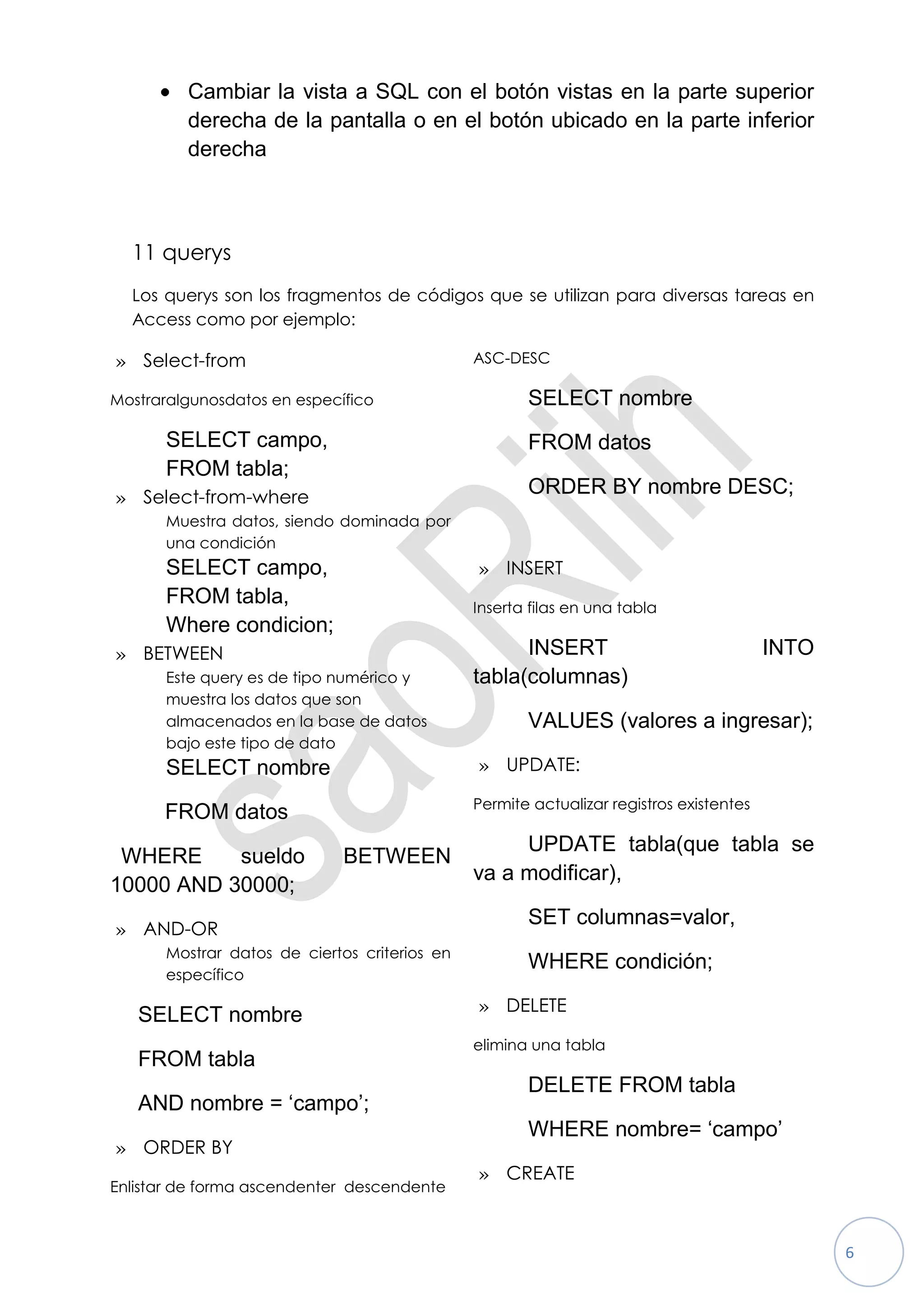 Cambiar la vista a SQL con el botón vistas en la parte superior
         derecha de la pantalla o en el botón ubicado en la parte inferior
         derecha



  11 querys
  Los querys son los fragmentos de códigos que se utilizan para diversas tareas en
  Access como por ejemplo:

» Select-from                                 ASC-DESC

Mostraralgunosdatos en específico                    SELECT nombre
      SELECT campo,                                  FROM datos
      FROM tabla;
» Select-from-where
                                                     ORDER BY nombre DESC;
      Muestra datos, siendo dominada por
      una condición
      SELECT campo,                           » INSERT
      FROM tabla,                             Inserta filas en una tabla
      Where condicion;
» BETWEEN                                           INSERT                              INTO
      Este query es de tipo numérico y        tabla(columnas)
      muestra los datos que son
      almacenados en la base de datos                VALUES (valores a ingresar);
      bajo este tipo de dato
      SELECT nombre                           » UPDATE:

                                              Permite actualizar registros existentes
      FROM datos
                                                   UPDATE tabla(que tabla se
 WHERE     sueldo            BETWEEN
                                              va a modificar),
10000 AND 30000;
                                                     SET columnas=valor,
» AND-OR
      Mostrar datos de ciertos criterios en
                                                     WHERE condición;
      específico

                                              » DELETE
   SELECT nombre
                                              elimina una tabla
   FROM tabla
                                                     DELETE FROM tabla
   AND nombre = „campo‟;
                                                     WHERE nombre= „campo‟
» ORDER BY
                                              » CREATE
Enlistar de forma ascendenter descendente



                                                                                               6
 