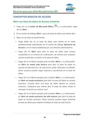 MINISTERIO DE EDUCACION GERENCIA DE TECNOLOGIAS EDUCATIVAS
DEPARTAMENTO DE PROGRAMAS Y PROYECTOS ESPECIALES
Manual de apoyo para utilizar Microsoft Access 2007
Programa Grado Digital
10
CONCEPTOS BÁSICOS DE ACCESS
Abrir una base de datos de Access existente
1. Haga clic en el botón de Microsoft Office y, a continuación, haga
clic en Abrir.
2. En el cuadro de diálogo Abrir, vaya a la base de datos que desee abrir.
3. Siga uno de estos procedimientos:
 Haga doble clic en la base de datos para abrirla en el modo
predeterminado especificado en el cuadro de diálogo Opciones de
Access o en el modo establecido por una directiva administrativa.
 Haga clic en Abrir para abrir la base de datos para acceso
compartido en un entorno de multiusuario, de manera que cualquier
usuario pueda leer y escribir en la base de datos.
 Haga clic en la flecha situada junto al botón Abrir y, a continuación,
en Abrir en modo sólo lectura para abrir la base de datos en
acceso de sólo lectura y, de esta forma, poder verla pero no editarla.
Otros usuarios pueden seguir leyendo y escribiendo en la base de
datos.
 Haga clic en la flecha situada junto al botón Abrir y, a continuación,
en Abrir en modo exclusivo para abrir la base de datos en acceso
exclusivo. Cuando tiene una base de datos abierta en acceso
exclusivo, cualquiera que intente abrir la base de datos recibe el
mensaje "el archivo ya está en uso".
 Haga clic en la flecha situada junto al botón Abrir y, a continuación,
en Abrir en modo exclusivo de sólo lectura para abrir la base de
datos en acceso exclusivo. Otros usuarios pueden seguir abriendo
la base de datos pero estarán limitados al modo de sólo lectura.
 