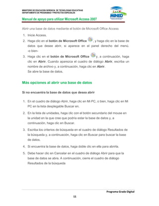 MINISTERIO DE EDUCACION GERENCIA DE TECNOLOGIAS EDUCATIVAS
DEPARTAMENTO DE PROGRAMAS Y PROYECTOS ESPECIALES
Manual de apoyo para utilizar Microsoft Access 2007
Programa Grado Digital
11
Abrir una base de datos mediante el botón de Microsoft Office Access
1. Inicie Access.
2. Haga clic en el botón de Microsoft Office , y haga clic en la base de
datos que desee abrir, si aparece en el panel derecho del menú.
-o bien-
3. Haga clic en el botón de Microsoft Office y, a continuación, haga
clic en Abrir. Cuando aparezca el cuadro de diálogo Abrir, escriba un
nombre de archivo y, a continuación, haga clic en Abrir.
Se abre la base de datos.
Más opciones al abrir una base de datos
Si no encuentra la base de datos que desea abrir
1. En el cuadro de diálogo Abrir, haga clic en Mi PC, o bien, haga clic en Mi
PC en la lista desplegable Buscar en.
2. En la lista de unidades, haga clic con el botón secundario del mouse en
la unidad en la que cree que podría estar la base de datos y, a
continuación, haga clic en Buscar.
3. Escriba los criterios de búsqueda en el cuadro de diálogo Resultados de
la búsqueda y, a continuación, haga clic en Buscar para buscar la base
de datos.
4. Si encuentra la base de datos, haga doble clic en ella para abrirla.
5. Debe hacer clic en Cancelar en el cuadro de diálogo Abrir para que la
base de datos se abra. A continuación, cierre el cuadro de diálogo
Resultados de la búsqueda
 