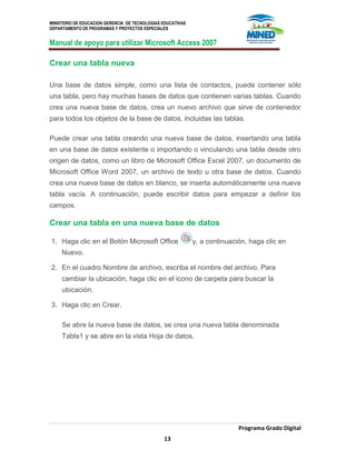 MINISTERIO DE EDUCACION GERENCIA DE TECNOLOGIAS EDUCATIVAS
DEPARTAMENTO DE PROGRAMAS Y PROYECTOS ESPECIALES
Manual de apoyo para utilizar Microsoft Access 2007
Programa Grado Digital
13
Crear una tabla nueva
Una base de datos simple, como una lista de contactos, puede contener sólo
una tabla, pero hay muchas bases de datos que contienen varias tablas. Cuando
crea una nueva base de datos, crea un nuevo archivo que sirve de contenedor
para todos los objetos de la base de datos, incluidas las tablas.
Puede crear una tabla creando una nueva base de datos, insertando una tabla
en una base de datos existente o importando o vinculando una tabla desde otro
origen de datos, como un libro de Microsoft Office Excel 2007, un documento de
Microsoft Office Word 2007, un archivo de texto u otra base de datos. Cuando
crea una nueva base de datos en blanco, se inserta automáticamente una nueva
tabla vacía. A continuación, puede escribir datos para empezar a definir los
campos.
Crear una tabla en una nueva base de datos
1. Haga clic en el Botón Microsoft Office y, a continuación, haga clic en
Nuevo.
2. En el cuadro Nombre de archivo, escriba el nombre del archivo. Para
cambiar la ubicación, haga clic en el icono de carpeta para buscar la
ubicación.
3. Haga clic en Crear.
Se abre la nueva base de datos, se crea una nueva tabla denominada
Tabla1 y se abre en la vista Hoja de datos.
 