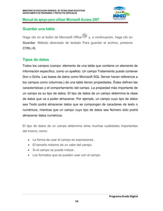 MINISTERIO DE EDUCACION GERENCIA DE TECNOLOGIAS EDUCATIVAS
DEPARTAMENTO DE PROGRAMAS Y PROYECTOS ESPECIALES
Manual de apoyo para utilizar Microsoft Access 2007
Programa Grado Digital
14
Guardar una tabla
Haga clic en el botón de Microsoft Office y, a continuación, haga clic en
Guardar. Método abreviado de teclado Para guardar el archivo, presione
CTRL+S.
Tipos de datos
Todos los campos (campo: elemento de una tabla que contiene un elemento de
información específico, como un apellido. Un campo Tratamiento puede contener
Don o Doña. Las bases de datos como Microsoft SQL Server hacen referencia a
los campos como columnas.) de una tabla tienen propiedades. Éstas definen las
características y el comportamiento del campo. La propiedad más importante de
un campo es su tipo de datos. El tipo de datos de un campo determina la clase
de datos que va a poder almacenar. Por ejemplo, un campo cuyo tipo de datos
sea Texto podrá almacenar datos que se compongan de caracteres de texto o
numéricos, mientras que un campo cuyo tipo de datos sea Número sólo podrá
almacenar datos numéricos.
El tipo de datos de un campo determina otras muchas cualidades importantes
del mismo, como:
La forma de usar el campo en expresiones.
El tamaño máximo de un valor del campo.
Si el campo se puede indizar.
Los formatos que se pueden usar con el campo
 