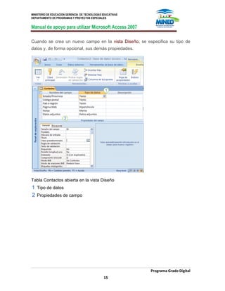 MINISTERIO DE EDUCACION GERENCIA DE TECNOLOGIAS EDUCATIVAS
DEPARTAMENTO DE PROGRAMAS Y PROYECTOS ESPECIALES
Manual de apoyo para utilizar Microsoft Access 2007
Programa Grado Digital
15
Cuando se crea un nuevo campo en la vista Diseño, se especifica su tipo de
datos y, de forma opcional, sus demás propiedades.
Tabla Contactos abierta en la vista Diseño
Tipo de datos
Propiedades de campo
 