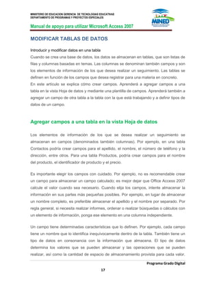 MINISTERIO DE EDUCACION GERENCIA DE TECNOLOGIAS EDUCATIVAS
DEPARTAMENTO DE PROGRAMAS Y PROYECTOS ESPECIALES
Manual de apoyo para utilizar Microsoft Access 2007
Programa Grado Digital
17
MODIFICAR TABLAS DE DATOS
Introducir y modificar datos en una tabla
Cuando se crea una base de datos, los datos se almacenan en tablas, que son listas de
filas y columnas basadas en temas. Las columnas se denominan también campos y son
los elementos de información de los que desea realizar un seguimiento. Las tablas se
definen en función de los campos que desea registrar para una materia en concreto.
En este artículo se explica cómo crear campos. Aprenderá a agregar campos a una
tabla en la vista Hoja de datos y mediante una plantilla de campos. Aprenderá también a
agregar un campo de otra tabla a la tabla con la que está trabajando y a definir tipos de
datos de un campo.
Agregar campos a una tabla en la vista Hoja de datos
Los elementos de información de los que se desea realizar un seguimiento se
almacenan en campos (denominados también columnas). Por ejemplo, en una tabla
Contactos podría crear campos para el apellido, el nombre, el número de teléfono y la
dirección, entre otros. Para una tabla Productos, podría crear campos para el nombre
del producto, el identificador de producto y el precio.
Es importante elegir los campos con cuidado. Por ejemplo, no es recomendable crear
un campo para almacenar un campo calculado; es mejor dejar que Office Access 2007
calcule el valor cuando sea necesario. Cuando elija los campos, intente almacenar la
información en sus partes más pequeñas posibles. Por ejemplo, en lugar de almacenar
un nombre completo, es preferible almacenar el apellido y el nombre por separado. Por
regla general, si necesita realizar informes, ordenar o realizar búsquedas o cálculos con
un elemento de información, ponga ese elemento en una columna independiente.
Un campo tiene determinadas características que lo definen. Por ejemplo, cada campo
tiene un nombre que lo identifica inequívocamente dentro de la tabla. También tiene un
tipo de datos en consonancia con la información que almacena. El tipo de datos
determina los valores que se pueden almacenar y las operaciones que se pueden
realizar, así como la cantidad de espacio de almacenamiento provista para cada valor.
 