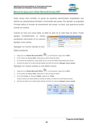 MINISTERIO DE EDUCACION GERENCIA DE TECNOLOGIAS EDUCATIVAS
DEPARTAMENTO DE PROGRAMAS Y PROYECTOS ESPECIALES
Manual de apoyo para utilizar Microsoft Access 2007
Programa Grado Digital
18
Cada campo tiene también un grupo de opciones denominadas propiedades que
definen las características formales o funcionales del campo. Por ejemplo, la propiedad
Formato define el formato de presentación del campo, es decir, qué apariencia tendrá
cuando se muestre.
Cuando se crea una nueva tabla, la tabla se abre en la vista Hoja de datos. Puede
agregar inmediatamente un campo
escribiendo información en la columna
Agregar nuevo campo.
Agregar un nuevo campo a una
tabla existente
1. Haga clic en el Botón Microsoft Office y, a continuación, haga clic en Abrir.
2. En el cuadro de diálogo Abrir, seleccione y abra la base de datos.
3. En el panel de exploración, haga doble clic en una de las tablas disponibles para abrirla.
4. Escriba los datos en la celda situada debajo del título de columna Agregar nuevo campo.
Agregar un nuevo campo a una tabla nueva
1. Haga clic en el Botón Microsoft Office y, a continuación, haga clic en Abrir.
2. En el cuadro de diálogo Abrir, seleccione y abra la base de datos.
3. En la ficha Crear, en el grupo Tablas, haga clic en Tabla.
Access inserta una nueva tabla en la base de datos y la abre en la vista Hoja de datos.
4. Escriba los datos en la celda situada debajo del título de columna Agregar nuevo campo.
 