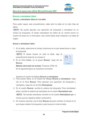 MINISTERIO DE EDUCACION GERENCIA DE TECNOLOGIAS EDUCATIVAS
DEPARTAMENTO DE PROGRAMAS Y PROYECTOS ESPECIALES
Manual de apoyo para utilizar Microsoft Access 2007
Programa Grado Digital
19
Buscar y reemplazar datos
Buscar y reemplazar datos en una tabla
Para poder seguir este procedimiento, debe abrir la tabla en la vista Hoja de
datos.
NOTA No puede ejecutar una operación de búsqueda y reemplazo en un
campo de búsqueda. Si desea reemplazar los datos de un control (como un
cuadro de texto) en un formulario, ese control debe estar enlazado a la tabla de
origen.
Buscar y reemplazar datos
1. En la tabla, seleccione el campo (columna) en el que desee llevar a cabo
la búsqueda.
NOTA Si desea buscar en toda la tabla, siga el
procedimiento descrito en el paso 5.
2. En la ficha Inicio, en el grupo Buscar, haga clic en
Buscar.
Método abreviado de teclado Presione CTRL+B.
En la siguiente figura se muestra el comando:
Aparece el cuadro de diálogo Buscar y reemplazar.
3. Para buscar datos, en el cuadro de diálogo Buscar y reemplazar, haga
clic en la ficha Buscar. Para ejecutar una operación de búsqueda y
reemplazo, haga clic en la ficha Reemplazar.
4. En el cuadro Buscar, escriba la cadena de búsqueda. Para reemplazar
datos, escriba la cadena de reemplazo en el cuadro Reemplazar por.
NOTA No escriba caracteres comodín en el cuadro Reemplazar por, a
menos que los registros deban contenerlos.
5. De manera opcional, use la lista Buscar en para cambiar el campo en el
que desea realizar la búsqueda o para buscar en toda la tabla.
 