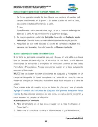 MINISTERIO DE EDUCACION GERENCIA DE TECNOLOGIAS EDUCATIVAS
DEPARTAMENTO DE PROGRAMAS Y PROYECTOS ESPECIALES
Manual de apoyo para utilizar Microsoft Access 2007
Programa Grado Digital
20
De forma predeterminada, la lista Buscar en contiene el nombre del
campo seleccionado en el paso 1. Si desea buscar en toda la tabla,
seleccione en la lista el nombre de la tabla.
O bien,
Si decide seleccionar otra columna, haga clic en la columna en la hoja de
datos de la tabla. No es preciso cerrar el cuadro de diálogo.
6. De manera opcional, en la lista Coincidir, haga clic en Cualquier parte
del campo. De este modo, se realiza la búsqueda más amplia posible.
7. Asegúrese de que está activada la casilla de verificación Buscar los
campos con formato y después haga clic en Buscar siguiente.
Buscar y reemplazar datos en un formulario
Si no tiene los permisos necesarios para ver y buscar en una tabla o si desea
que los usuarios no vean algunos de los datos de una tabla, puede ejecutar
operaciones de búsqueda y reemplazo en formularios abiertos en las vistas
Formulario y Presentación. Ambas operaciones buscan en la tabla subyacente
enlazada al formulario.
NOTA No se pueden ejecutar operaciones de búsqueda y reemplazo en un
campo de búsqueda. Si desea reemplazar los datos de un control (como un
cuadro de texto) en un formulario, ese control debe estar enlazado a la tabla de
origen.
Para obtener más información sobre las listas de búsqueda, vea el artículo
Agregar o cambiar una columna de búsqueda que permita almacenar varios
valores. En las primeras secciones de ese tema, se explica cómo funcionan y
cómo se crean los campos de búsqueda.
Buscar datos en un formulario
1. Abra el formulario en el que desee buscar en la vista Formulario o
Presentación.
2. Seleccione el control que contiene la información en la que desee buscar.
 