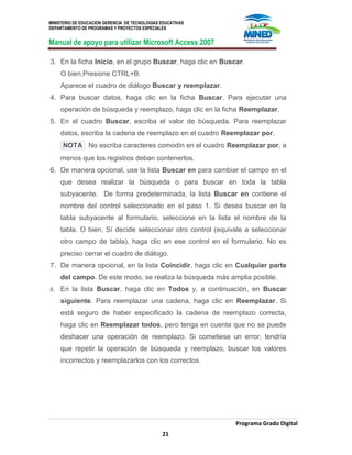 MINISTERIO DE EDUCACION GERENCIA DE TECNOLOGIAS EDUCATIVAS
DEPARTAMENTO DE PROGRAMAS Y PROYECTOS ESPECIALES
Manual de apoyo para utilizar Microsoft Access 2007
Programa Grado Digital
21
3. En la ficha Inicio, en el grupo Buscar, haga clic en Buscar.
O bien,Presione CTRL+B.
Aparece el cuadro de diálogo Buscar y reemplazar.
4. Para buscar datos, haga clic en la ficha Buscar. Para ejecutar una
operación de búsqueda y reemplazo, haga clic en la ficha Reemplazar.
5. En el cuadro Buscar, escriba el valor de búsqueda. Para reemplazar
datos, escriba la cadena de reemplazo en el cuadro Reemplazar por.
NOTA No escriba caracteres comodín en el cuadro Reemplazar por, a
menos que los registros deban contenerlos.
6. De manera opcional, use la lista Buscar en para cambiar el campo en el
que desea realizar la búsqueda o para buscar en toda la tabla
subyacente. De forma predeterminada, la lista Buscar en contiene el
nombre del control seleccionado en el paso 1. Si desea buscar en la
tabla subyacente al formulario, seleccione en la lista el nombre de la
tabla. O bien, Sí decide seleccionar otro control (equivale a seleccionar
otro campo de tabla), haga clic en ese control en el formulario. No es
preciso cerrar el cuadro de diálogo.
7. De manera opcional, en la lista Coincidir, haga clic en Cualquier parte
del campo. De este modo, se realiza la búsqueda más amplia posible.
8. En la lista Buscar, haga clic en Todos y, a continuación, en Buscar
siguiente. Para reemplazar una cadena, haga clic en Reemplazar. Si
está seguro de haber especificado la cadena de reemplazo correcta,
haga clic en Reemplazar todos, pero tenga en cuenta que no se puede
deshacer una operación de reemplazo. Si cometiese un error, tendría
que repetir la operación de búsqueda y reemplazo, buscar los valores
incorrectos y reemplazarlos con los correctos.
 