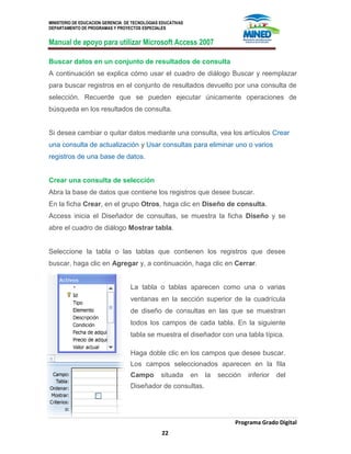 MINISTERIO DE EDUCACION GERENCIA DE TECNOLOGIAS EDUCATIVAS
DEPARTAMENTO DE PROGRAMAS Y PROYECTOS ESPECIALES
Manual de apoyo para utilizar Microsoft Access 2007
Programa Grado Digital
22
Buscar datos en un conjunto de resultados de consulta
A continuación se explica cómo usar el cuadro de diálogo Buscar y reemplazar
para buscar registros en el conjunto de resultados devuelto por una consulta de
selección. Recuerde que se pueden ejecutar únicamente operaciones de
búsqueda en los resultados de consulta.
Si desea cambiar o quitar datos mediante una consulta, vea los artículos Crear
una consulta de actualización y Usar consultas para eliminar uno o varios
registros de una base de datos.
Crear una consulta de selección
Abra la base de datos que contiene los registros que desee buscar.
En la ficha Crear, en el grupo Otros, haga clic en Diseño de consulta.
Access inicia el Diseñador de consultas, se muestra la ficha Diseño y se
abre el cuadro de diálogo Mostrar tabla.
Seleccione la tabla o las tablas que contienen los registros que desee
buscar, haga clic en Agregar y, a continuación, haga clic en Cerrar.
La tabla o tablas aparecen como una o varias
ventanas en la sección superior de la cuadrícula
de diseño de consultas en las que se muestran
todos los campos de cada tabla. En la siguiente
tabla se muestra el diseñador con una tabla típica.
Haga doble clic en los campos que desee buscar.
Los campos seleccionados aparecen en la fila
Campo situada en la sección inferior del
Diseñador de consultas.
 