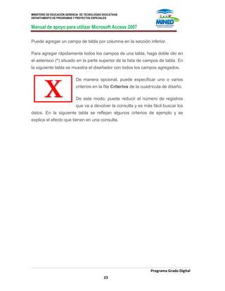 MINISTERIO DE EDUCACION GERENCIA DE TECNOLOGIAS EDUCATIVAS
DEPARTAMENTO DE PROGRAMAS Y PROYECTOS ESPECIALES
Manual de apoyo para utilizar Microsoft Access 2007
Programa Grado Digital
23
Puede agregar un campo de tabla por columna en la sección inferior.
Para agregar rápidamente todos los campos de una tabla, haga doble clic en
el asterisco (*) situado en la parte superior de la lista de campos de tabla. En
la siguiente tabla se muestra el diseñador con todos los campos agregados.
De manera opcional, puede especificar uno o varios
criterios en la fila Criterios de la cuadrícula de diseño.
De este modo, puede reducir el número de registros
que va a devolver la consulta y es más fácil buscar los
datos. En la siguiente tabla se reflejan algunos criterios de ejemplo y se
explica el efecto que tienen en una consulta.
 