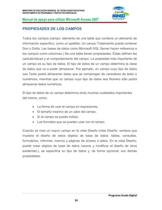 MINISTERIO DE EDUCACION GERENCIA DE TECNOLOGIAS EDUCATIVAS
DEPARTAMENTO DE PROGRAMAS Y PROYECTOS ESPECIALES
Manual de apoyo para utilizar Microsoft Access 2007
Programa Grado Digital
24
PROPIEDADES DE LOS CAMPOS
Todos los campos (campo: elemento de una tabla que contiene un elemento de
información específico, como un apellido. Un campo Tratamiento puede contener
Don o Doña. Las bases de datos como Microsoft SQL Server hacen referencia a
los campos como columnas.) De una tabla tienen propiedades. Éstas definen las
características y el comportamiento del campo. La propiedad más importante de
un campo es su tipo de datos. El tipo de datos de un campo determina la clase
de datos que va a poder almacenar. Por ejemplo, un campo cuyo tipo de datos
sea Texto podrá almacenar datos que se compongan de caracteres de texto o
numéricos, mientras que un campo cuyo tipo de datos sea Número sólo podrá
almacenar datos numéricos.
El tipo de datos de un campo determina otras muchas cualidades importantes
del mismo, como:
La forma de usar el campo en expresiones.
El tamaño máximo de un valor del campo.
Si el campo se puede indizar.
Los formatos que se pueden usar con el campo.
Cuando se crea un nuevo campo en la vista Diseño (vista Diseño: ventana que
muestra el diseño de estos objetos de base de datos: tablas, consultas,
formularios, informes, macros y páginas de acceso a datos. En la vista Diseño,
puede crear objetos de base de datos nuevos y modificar el diseño de otros
existentes.), se especifica su tipo de datos y, de forma opcional, sus demás
propiedades.
 