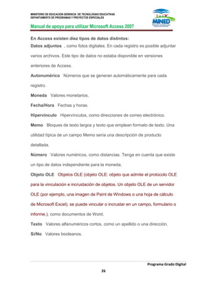 MINISTERIO DE EDUCACION GERENCIA DE TECNOLOGIAS EDUCATIVAS
DEPARTAMENTO DE PROGRAMAS Y PROYECTOS ESPECIALES
Manual de apoyo para utilizar Microsoft Access 2007
Programa Grado Digital
26
En Access existen diez tipos de datos distintos:
Datos adjuntos , como fotos digitales. En cada registro es posible adjuntar
varios archivos. Este tipo de datos no estaba disponible en versiones
anteriores de Access.
Autonumérico Números que se generan automáticamente para cada
registro.
Moneda Valores monetarios.
Fecha/Hora Fechas y horas.
Hipervínculo Hipervínculos, como direcciones de correo electrónico.
Memo Bloques de texto largos y texto que emplean formato de texto. Una
utilidad típica de un campo Memo sería una descripción de producto
detallada.
Número Valores numéricos, como distancias. Tenga en cuenta que existe
un tipo de datos independiente para la moneda.
Objeto OLE Objetos OLE (objeto OLE: objeto que admite el protocolo OLE
para la vinculación e incrustación de objetos. Un objeto OLE de un servidor
OLE (por ejemplo, una imagen de Paint de Windows o una hoja de cálculo
de Microsoft Excel), se puede vincular o incrustar en un campo, formulario o
informe.), como documentos de Word.
Texto Valores alfanuméricos cortos, como un apellido o una dirección.
Sí/No Valores booleanos.
 