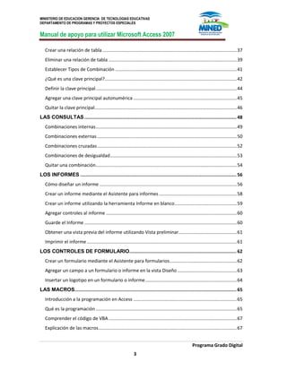 MINISTERIO DE EDUCACION GERENCIA DE TECNOLOGIAS EDUCATIVAS
DEPARTAMENTO DE PROGRAMAS Y PROYECTOS ESPECIALES
Manual de apoyo para utilizar Microsoft Access 2007
Programa Grado Digital
3
Crear una relación de tabla........................................................................................................37
Eliminar una relación de tabla ...................................................................................................39
Establecer Tipos de Combinación ..............................................................................................41
¿Qué es una clave principal?......................................................................................................42
Definir la clave principal.............................................................................................................44
Agregar una clave principal autonumérica ................................................................................45
Quitar la clave principal..............................................................................................................46
LAS CONSULTAS............................................................................................................ 48
Combinaciones internas.............................................................................................................49
Combinaciones externas............................................................................................................50
Combinaciones cruzadas............................................................................................................52
Combinaciones de desigualdad..................................................................................................53
Quitar una combinación.............................................................................................................54
LOS INFORMES ............................................................................................................... 56
Cómo diseñar un informe ..........................................................................................................56
Crear un informe mediante el Asistente para informes ............................................................58
Crear un informe utilizando la herramienta Informe en blanco................................................59
Agregar controles al informe .....................................................................................................60
Guarde el Informe......................................................................................................................60
Obtener una vista previa del informe utilizando Vista preliminar.............................................61
Imprimir el informe....................................................................................................................61
LOS CONTROLES DE FORMULARIO............................................................................ 62
Crear un formulario mediante el Asistente para formularios....................................................62
Agregar un campo a un formulario o informe en la vista Diseño..............................................63
Insertar un logotipo en un formulario o informe.......................................................................64
LAS MACROS................................................................................................................... 65
Introducción a la programación en Access ................................................................................65
Qué es la programación .............................................................................................................65
Comprender el código de VBA ...................................................................................................67
Explicación de las macros...........................................................................................................67
 