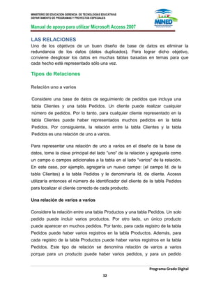 MINISTERIO DE EDUCACION GERENCIA DE TECNOLOGIAS EDUCATIVAS
DEPARTAMENTO DE PROGRAMAS Y PROYECTOS ESPECIALES
Manual de apoyo para utilizar Microsoft Access 2007
Programa Grado Digital
32
LAS RELACIONES
Uno de los objetivos de un buen diseño de base de datos es eliminar la
redundancia de los datos (datos duplicados). Para lograr dicho objetivo,
conviene desglosar los datos en muchas tablas basadas en temas para que
cada hecho esté representado sólo una vez.
Tipos de Relaciones
Relación uno a varios
Considere una base de datos de seguimiento de pedidos que incluya una
tabla Clientes y una tabla Pedidos. Un cliente puede realizar cualquier
número de pedidos. Por lo tanto, para cualquier cliente representado en la
tabla Clientes puede haber representados muchos pedidos en la tabla
Pedidos. Por consiguiente, la relación entre la tabla Clientes y la tabla
Pedidos es una relación de uno a varios.
Para representar una relación de uno a varios en el diseño de la base de
datos, tome la clave principal del lado "uno" de la relación y agréguela como
un campo o campos adicionales a la tabla en el lado "varios" de la relación.
En este caso, por ejemplo, agregaría un nuevo campo: (el campo Id. de la
tabla Clientes) a la tabla Pedidos y le denominaría Id. de cliente. Access
utilizaría entonces el número de identificador del cliente de la tabla Pedidos
para localizar el cliente correcto de cada producto.
Una relación de varios a varios
Considere la relación entre una tabla Productos y una tabla Pedidos. Un solo
pedido puede incluir varios productos. Por otro lado, un único producto
puede aparecer en muchos pedidos. Por tanto, para cada registro de la tabla
Pedidos puede haber varios registros en la tabla Productos. Además, para
cada registro de la tabla Productos puede haber varios registros en la tabla
Pedidos. Este tipo de relación se denomina relación de varios a varios
porque para un producto puede haber varios pedidos, y para un pedido
 