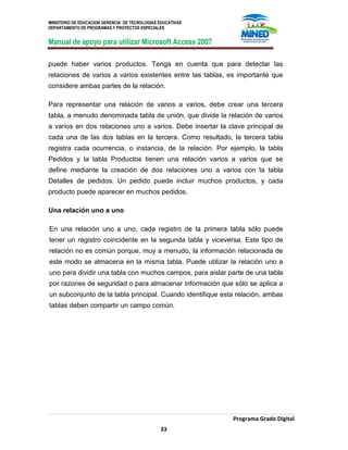 MINISTERIO DE EDUCACION GERENCIA DE TECNOLOGIAS EDUCATIVAS
DEPARTAMENTO DE PROGRAMAS Y PROYECTOS ESPECIALES
Manual de apoyo para utilizar Microsoft Access 2007
Programa Grado Digital
33
puede haber varios productos. Tenga en cuenta que para detectar las
relaciones de varios a varios existentes entre las tablas, es importante que
considere ambas partes de la relación.
Para representar una relación de varios a varios, debe crear una tercera
tabla, a menudo denominada tabla de unión, que divide la relación de varios
a varios en dos relaciones uno a varios. Debe insertar la clave principal de
cada una de las dos tablas en la tercera. Como resultado, la tercera tabla
registra cada ocurrencia, o instancia, de la relación. Por ejemplo, la tabla
Pedidos y la tabla Productos tienen una relación varios a varios que se
define mediante la creación de dos relaciones uno a varios con la tabla
Detalles de pedidos. Un pedido puede incluir muchos productos, y cada
producto puede aparecer en muchos pedidos.
Una relación uno a uno
En una relación uno a uno, cada registro de la primera tabla sólo puede
tener un registro coincidente en la segunda tabla y viceversa. Este tipo de
relación no es común porque, muy a menudo, la información relacionada de
este modo se almacena en la misma tabla. Puede utilizar la relación uno a
uno para dividir una tabla con muchos campos, para aislar parte de una tabla
por razones de seguridad o para almacenar información que sólo se aplica a
un subconjunto de la tabla principal. Cuando identifique esta relación, ambas
tablas deben compartir un campo común.
 