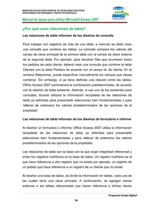 MINISTERIO DE EDUCACION GERENCIA DE TECNOLOGIAS EDUCATIVAS
DEPARTAMENTO DE PROGRAMAS Y PROYECTOS ESPECIALES
Manual de apoyo para utilizar Microsoft Access 2007
Programa Grado Digital
34
¿Por qué crear relaciones de tabla?
Las relaciones de tabla informan de los diseños de consulta
Para trabajar con registros de más de una tabla, a menudo se debe crear
una consulta que combine las tablas. La consulta compara los valores del
campo de clave principal de la primera tabla con el campo de clave externa
de la segunda tabla. Por ejemplo, para devolver filas que enumeren todos
los pedidos de cada cliente, deberá crear una consulta que combine la tabla
Clientes con la tabla Pedidos de acuerdo con el campo Id. de cliente. En la
ventana Relaciones, puede especificar manualmente los campos que desea
combinar. Sin embargo, si ya tiene definida una relación entre las tablas,
Office Access 2007 suministrará la combinación predeterminada, de acuerdo
con la relación de tabla existente. Además, si usa uno de los asistentes para
consultas, Access utilizará la información recopilada de las relaciones de
tabla ya definidas para presentarle selecciones bien fundamentadas y para
rellenar de antemano los valores predeterminados de las opciones de la
propiedad.
Las relaciones de tabla informan de los diseños de formulario e informe
Al diseñar un formulario o informe, Office Access 2007 utiliza la información
recopilada de las relaciones de tabla ya definidas para presentarle
selecciones bien fundamentadas y para rellenar de antemano los valores
predeterminados de las opciones de la propiedad.
Las relaciones de tabla son la base con la que exigir integridad referencial y
evitar los registros huérfanos en la base de datos. Un registro huérfano es el
que hace referencia a otro registro que no existe por ejemplo, un registro de
un pedido que hace referencia a un registro de un cliente que no existe.
Al diseñar una base de datos, se divide la información en tablas, cada una de
las cuales tiene una clave principal. A continuación, se agregan claves
externas a las tablas relacionadas que hacen referencia a dichas claves
 