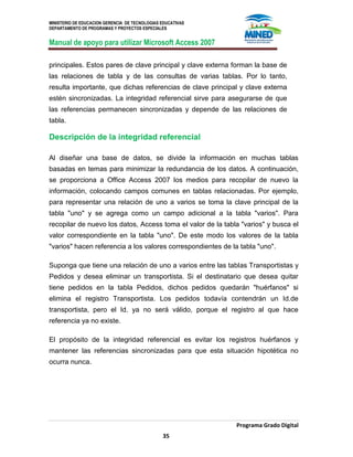 MINISTERIO DE EDUCACION GERENCIA DE TECNOLOGIAS EDUCATIVAS
DEPARTAMENTO DE PROGRAMAS Y PROYECTOS ESPECIALES
Manual de apoyo para utilizar Microsoft Access 2007
Programa Grado Digital
35
principales. Estos pares de clave principal y clave externa forman la base de
las relaciones de tabla y de las consultas de varias tablas. Por lo tanto,
resulta importante, que dichas referencias de clave principal y clave externa
estén sincronizadas. La integridad referencial sirve para asegurarse de que
las referencias permanecen sincronizadas y depende de las relaciones de
tabla.
Descripción de la integridad referencial
Al diseñar una base de datos, se divide la información en muchas tablas
basadas en temas para minimizar la redundancia de los datos. A continuación,
se proporciona a Office Access 2007 los medios para recopilar de nuevo la
información, colocando campos comunes en tablas relacionadas. Por ejemplo,
para representar una relación de uno a varios se toma la clave principal de la
tabla "uno" y se agrega como un campo adicional a la tabla "varios". Para
recopilar de nuevo los datos, Access toma el valor de la tabla "varios" y busca el
valor correspondiente en la tabla "uno". De este modo los valores de la tabla
"varios" hacen referencia a los valores correspondientes de la tabla "uno".
Suponga que tiene una relación de uno a varios entre las tablas Transportistas y
Pedidos y desea eliminar un transportista. Si el destinatario que desea quitar
tiene pedidos en la tabla Pedidos, dichos pedidos quedarán "huérfanos" si
elimina el registro Transportista. Los pedidos todavía contendrán un Id.de
transportista, pero el Id. ya no será válido, porque el registro al que hace
referencia ya no existe.
El propósito de la integridad referencial es evitar los registros huérfanos y
mantener las referencias sincronizadas para que esta situación hipotética no
ocurra nunca.
 