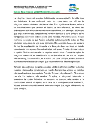 MINISTERIO DE EDUCACION GERENCIA DE TECNOLOGIAS EDUCATIVAS
DEPARTAMENTO DE PROGRAMAS Y PROYECTOS ESPECIALES
Manual de apoyo para utilizar Microsoft Access 2007
Programa Grado Digital
36
La integridad referencial se aplica habilitándola para una relación de tabla. Una
vez habilitada, Access rechazará todas las operaciones que infrinjan la
integridad referencial de esa relación de tabla. Esto significa que Access rechaza
las actualizaciones que cambian el destino de una referencia, así como las
eliminaciones que quitan el destino de una referencia. Sin embargo, es posible
que tenga la necesidad perfectamente válida de cambiar la clave principal de un
transportista que tiene pedidos en la tabla Pedidos. Para tales casos, lo que
realmente necesita es que Access actualice automáticamente todas las filas
afectadas como parte de una única operación. De ese modo, Access se asegura
de que la actualización es completa y la base de datos no tiene un estado
inconsistente con algunas filas actualizadas y otras no. Por ello, Access incluye
la opción Eliminar en cascada los registros relacionados. Cuando se aplica la
integridad referencial, se selecciona la opción Actualizar en cascada los campos
relacionados y, a continuación, se actualiza una clave principal, Access actualiza
automáticamente todos los campos que hacen referencia a la clave principal.
También es posible que tenga la necesidad válida de eliminar una fila y todos los
registros relacionados; por ejemplo, un registro Transportista y todos los pedidos
relacionados de ese transportista. Por ello, Access incluye la opción Eliminar en
cascada los registros relacionados. Si aplica la integridad referencial y
selecciona la opción Actualizar en cascada los campos relacionados y, a
continuación, elimina un registro en la parte de la clave principal de la relación,
Access eliminará automáticamente todos los campos que hagan referencia a la
clave principal.
 
