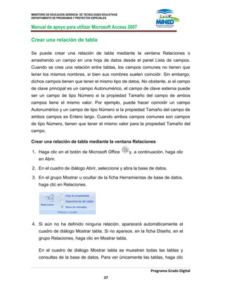 MINISTERIO DE EDUCACION GERENCIA DE TECNOLOGIAS EDUCATIVAS
DEPARTAMENTO DE PROGRAMAS Y PROYECTOS ESPECIALES
Manual de apoyo para utilizar Microsoft Access 2007
Programa Grado Digital
37
Crear una relación de tabla
Se puede crear una relación de tabla mediante la ventana Relaciones o
arrastrando un campo en una hoja de datos desde el panel Lista de campos.
Cuando se crea una relación entre tablas, los campos comunes no tienen que
tener los mismos nombres, si bien sus nombres suelen coincidir. Sin embargo,
dichos campos tienen que tener el mismo tipo de datos. No obstante, si el campo
de clave principal es un campo Autonumérico, el campo de clave externa puede
ser un campo de tipo Número si la propiedad Tamaño del campo de ambos
campos tiene el mismo valor. Por ejemplo, puede hacer coincidir un campo
Autonumérico y un campo de tipo Número si la propiedad Tamaño del campo de
ambos campos es Entero largo. Cuando ambos campos comunes son campos
de tipo Número, tienen que tener el mismo valor para la propiedad Tamaño del
campo.
Crear una relación de tabla mediante la ventana Relaciones
1. Haga clic en el botón de Microsoft Office y, a continuación, haga clic
en Abrir.
2. En el cuadro de diálogo Abrir, seleccione y abra la base de datos.
3. En el grupo Mostrar u ocultar de la ficha Herramientas de base de datos,
haga clic en Relaciones.
4. Si aún no ha definido ninguna relación, aparecerá automáticamente el
cuadro de diálogo Mostrar tabla. Si no aparece, en la ficha Diseño, en el
grupo Relaciones, haga clic en Mostrar tabla.
En el cuadro de diálogo Mostrar tabla se muestran todas las tablas y
consultas de la base de datos. Para ver únicamente las tablas, haga clic
 