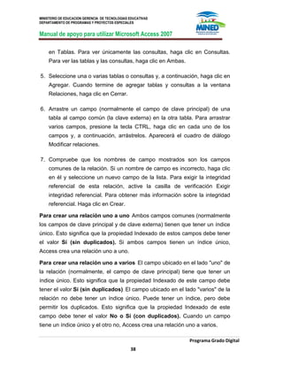 MINISTERIO DE EDUCACION GERENCIA DE TECNOLOGIAS EDUCATIVAS
DEPARTAMENTO DE PROGRAMAS Y PROYECTOS ESPECIALES
Manual de apoyo para utilizar Microsoft Access 2007
Programa Grado Digital
38
en Tablas. Para ver únicamente las consultas, haga clic en Consultas.
Para ver las tablas y las consultas, haga clic en Ambas.
5. Seleccione una o varias tablas o consultas y, a continuación, haga clic en
Agregar. Cuando termine de agregar tablas y consultas a la ventana
Relaciones, haga clic en Cerrar.
6. Arrastre un campo (normalmente el campo de clave principal) de una
tabla al campo común (la clave externa) en la otra tabla. Para arrastrar
varios campos, presione la tecla CTRL, haga clic en cada uno de los
campos y, a continuación, arrástrelos. Aparecerá el cuadro de diálogo
Modificar relaciones.
7. Compruebe que los nombres de campo mostrados son los campos
comunes de la relación. Si un nombre de campo es incorrecto, haga clic
en él y seleccione un nuevo campo de la lista. Para exigir la integridad
referencial de esta relación, active la casilla de verificación Exigir
integridad referencial. Para obtener más información sobre la integridad
referencial. Haga clic en Crear.
Para crear una relación uno a uno Ambos campos comunes (normalmente
los campos de clave principal y de clave externa) tienen que tener un índice
único. Esto significa que la propiedad Indexado de estos campos debe tener
el valor Sí (sin duplicados). Si ambos campos tienen un índice único,
Access crea una relación uno a uno.
Para crear una relación uno a varios El campo ubicado en el lado "uno" de
la relación (normalmente, el campo de clave principal) tiene que tener un
índice único. Esto significa que la propiedad Indexado de este campo debe
tener el valor Sí (sin duplicados). El campo ubicado en el lado "varios" de la
relación no debe tener un índice único. Puede tener un índice, pero debe
permitir los duplicados. Esto significa que la propiedad Indexado de este
campo debe tener el valor No o Sí (con duplicados). Cuando un campo
tiene un índice único y el otro no, Access crea una relación uno a varios.
 