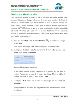 MINISTERIO DE EDUCACION GERENCIA DE TECNOLOGIAS EDUCATIVAS
DEPARTAMENTO DE PROGRAMAS Y PROYECTOS ESPECIALES
Manual de apoyo para utilizar Microsoft Access 2007
Programa Grado Digital
39
Eliminar una relación de tabla
Para quitar una relación de tabla, es preciso eliminar la línea de relación en la
ventana Relaciones. Coloque el cursor de modo que apunte a la línea de
relación y, a continuación, haga clic en la línea. La línea de relación aparece con
mayor grosor cuando está seleccionada. Con la línea de relación seleccionada,
presione SUPRIMIR. Observe que si se quita una relación, también se quita la
integridad referencial para esa relación si está habilitada. Como resultado,
Access ya no evitará automáticamente la creación de registros huérfanos en el
lado "varios" de una relación.
1. Haga clic en el botón de Microsoft Office y, a continuación, haga
clic en Abrir.
2. En el cuadro de diálogo Abrir, seleccione y abra la base de datos.
3. En el grupo Mostrar u ocultar de la ficha Herramientas de base de
datos, haga clic en Relaciones.
Aparecerá la ventana Relaciones.
Si aún no ha definido ninguna relación y es la primera vez que abre la
ventana Relaciones, aparecerá el cuadro de diálogo Mostrar tabla. Si
aparece el cuadro de diálogo, haga clic en Cerrar.
4. En el grupo Relaciones de la ficha Diseño, haga clic en Todas las
relaciones.
Aparecerán todas las tablas que tengan relaciones, mostrando las líneas
de relación.
 