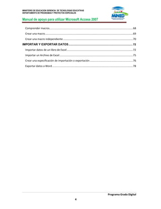 MINISTERIO DE EDUCACION GERENCIA DE TECNOLOGIAS EDUCATIVAS
DEPARTAMENTO DE PROGRAMAS Y PROYECTOS ESPECIALES
Manual de apoyo para utilizar Microsoft Access 2007
Programa Grado Digital
4
Comprender macros...................................................................................................................68
Crear una macro.........................................................................................................................69
Crear una macro independiente ................................................................................................70
IMPORTAR Y EXPORTAR DATOS................................................................................. 72
Importar datos de un libro de Excel...........................................................................................72
Importar un Archivo de Excel.....................................................................................................75
Crear una especificación de importación o exportación ...........................................................76
Exportar datos a Word...............................................................................................................78
 