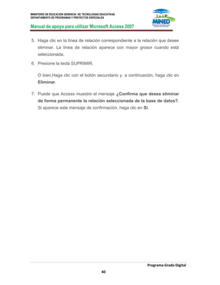 MINISTERIO DE EDUCACION GERENCIA DE TECNOLOGIAS EDUCATIVAS
DEPARTAMENTO DE PROGRAMAS Y PROYECTOS ESPECIALES
Manual de apoyo para utilizar Microsoft Access 2007
Programa Grado Digital
40
5. Haga clic en la línea de relación correspondiente a la relación que desee
eliminar. La línea de relación aparece con mayor grosor cuando está
seleccionada.
6. Presione la tecla SUPRIMIR.
O bien,Haga clic con el botón secundario y, a continuación, haga clic en
Eliminar.
7. Puede que Access muestre el mensaje ¿Confirma que desea eliminar
de forma permanente la relación seleccionada de la base de datos?.
Si aparece este mensaje de confirmación, haga clic en Sí.
 