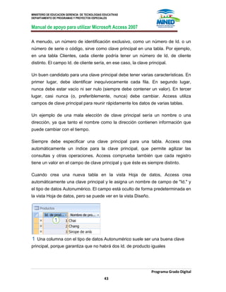 MINISTERIO DE EDUCACION GERENCIA DE TECNOLOGIAS EDUCATIVAS
DEPARTAMENTO DE PROGRAMAS Y PROYECTOS ESPECIALES
Manual de apoyo para utilizar Microsoft Access 2007
Programa Grado Digital
43
A menudo, un número de identificación exclusivo, como un número de Id. o un
número de serie o código, sirve como clave principal en una tabla. Por ejemplo,
en una tabla Clientes, cada cliente podría tener un número de Id. de cliente
distinto. El campo Id. de cliente sería, en ese caso, la clave principal.
Un buen candidato para una clave principal debe tener varias características. En
primer lugar, debe identificar inequívocamente cada fila. En segundo lugar,
nunca debe estar vacío ni ser nulo (siempre debe contener un valor). En tercer
lugar, casi nunca (o, preferiblemente, nunca) debe cambiar. Access utiliza
campos de clave principal para reunir rápidamente los datos de varias tablas.
Un ejemplo de una mala elección de clave principal sería un nombre o una
dirección, ya que tanto el nombre como la dirección contienen información que
puede cambiar con el tiempo.
Siempre debe especificar una clave principal para una tabla. Access crea
automáticamente un índice para la clave principal, que permite agilizar las
consultas y otras operaciones. Access comprueba también que cada registro
tiene un valor en el campo de clave principal y que éste es siempre distinto.
Cuando crea una nueva tabla en la vista Hoja de datos, Access crea
automáticamente una clave principal y le asigna un nombre de campo de "Id." y
el tipo de datos Autonumérico. El campo está oculto de forma predeterminada en
la vista Hoja de datos, pero se puede ver en la vista Diseño.
Una columna con el tipo de datos Autonumérico suele ser una buena clave
principal, porque garantiza que no habrá dos Id. de producto iguales
 