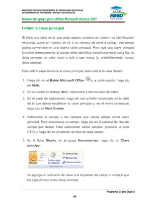 MINISTERIO DE EDUCACION GERENCIA DE TECNOLOGIAS EDUCATIVAS
DEPARTAMENTO DE PROGRAMAS Y PROYECTOS ESPECIALES
Manual de apoyo para utilizar Microsoft Access 2007
Programa Grado Digital
44
Definir la clave principal
Si tiene una tabla en la que cada registro contiene un número de identificación
exclusivo, como un número de Id. o un número de serie o código, ese campo
podría convertirse en una buena clave principal. Para que una clave principal
funcione correctamente, el campo debe identificar inequívocamente cada fila, no
debe contener un valor vacío o nulo y casi nunca (o, preferiblemente, nunca)
debe cambiar.
Para definir explícitamente la clave principal, debe utilizar la vista Diseño.
1. Haga clic en el Botón Microsoft Office y, a continuación, haga clic
en Abrir.
2. En el cuadro de diálogo Abrir, seleccione y abra la base de datos.
3. En el panel de exploración, haga clic con el botón secundario en la tabla
en la que desea establecer la clave principal y, en el menú contextual,
haga clic en Vista Diseño.
4. Seleccione el campo o los campos que desea utilizar como clave
principal. Para seleccionar un campo, haga clic en el selector de filas del
campo que desee. Para seleccionar varios campos, presione la tecla
CTRL y haga clic en el selector de filas de cada campo.
5. En la ficha Diseño, en el grupo Herramientas, haga clic en Clave
principal.
Se agrega un indicador de clave a la izquierda del campo o campos que
ha especificado como clave principal
 