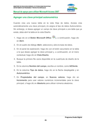 MINISTERIO DE EDUCACION GERENCIA DE TECNOLOGIAS EDUCATIVAS
DEPARTAMENTO DE PROGRAMAS Y PROYECTOS ESPECIALES
Manual de apoyo para utilizar Microsoft Access 2007
Programa Grado Digital
45
Agregar una clave principal autonumérica
Cuando crea una nueva tabla en la vista Hoja de datos, Access crea
automáticamente una clave principal y le asigna el tipo de datos Autonumérico.
Sin embargo, si desea agregar un campo de clave principal a una tabla que ya
existe, debe abrir la tabla en la vista Diseño.
1. Haga clic en el Botón Microsoft Office y, a continuación, haga clic
en Abrir.
2. En el cuadro de diálogo Abrir, seleccione y abra la base de datos.
3. En el panel de exploración, haga clic con el botón secundario en la tabla
a la que desee agregar la clave principal y, a continuación, en el menú
contextual, haga clic en Vista Diseño.
4. Busque la primera fila vacía disponible en la cuadrícula de diseño de la
tabla.
5. En la columna Nombre del campo, escriba un nombre, como IdCliente.
6. En la columna Tipo de datos, haga clic en la flecha desplegable y en
Autonumérico.
7. En Propiedades del campo, en Nuevos valores, haga clic en
Incremento para usar valores numéricos incrementales para la clave
principal, o haga clic en Aleatorio para utilizar números aleatorios.
 