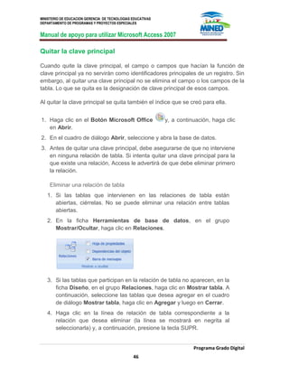 MINISTERIO DE EDUCACION GERENCIA DE TECNOLOGIAS EDUCATIVAS
DEPARTAMENTO DE PROGRAMAS Y PROYECTOS ESPECIALES
Manual de apoyo para utilizar Microsoft Access 2007
Programa Grado Digital
46
Quitar la clave principal
Cuando quite la clave principal, el campo o campos que hacían la función de
clave principal ya no servirán como identificadores principales de un registro. Sin
embargo, al quitar una clave principal no se elimina el campo o los campos de la
tabla. Lo que se quita es la designación de clave principal de esos campos.
Al quitar la clave principal se quita también el índice que se creó para ella.
1. Haga clic en el Botón Microsoft Office y, a continuación, haga clic
en Abrir.
2. En el cuadro de diálogo Abrir, seleccione y abra la base de datos.
3. Antes de quitar una clave principal, debe asegurarse de que no interviene
en ninguna relación de tabla. Si intenta quitar una clave principal para la
que existe una relación, Access le advertirá de que debe eliminar primero
la relación.
Eliminar una relación de tabla
1. Si las tablas que intervienen en las relaciones de tabla están
abiertas, ciérrelas. No se puede eliminar una relación entre tablas
abiertas.
2. En la ficha Herramientas de base de datos, en el grupo
Mostrar/Ocultar, haga clic en Relaciones.
3. Si las tablas que participan en la relación de tabla no aparecen, en la
ficha Diseño, en el grupo Relaciones, haga clic en Mostrar tabla. A
continuación, seleccione las tablas que desea agregar en el cuadro
de diálogo Mostrar tabla, haga clic en Agregar y luego en Cerrar.
4. Haga clic en la línea de relación de tabla correspondiente a la
relación que desea eliminar (la línea se mostrará en negrita al
seleccionarla) y, a continuación, presione la tecla SUPR.
 