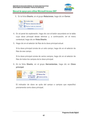 MINISTERIO DE EDUCACION GERENCIA DE TECNOLOGIAS EDUCATIVAS
DEPARTAMENTO DE PROGRAMAS Y PROYECTOS ESPECIALES
Manual de apoyo para utilizar Microsoft Access 2007
Programa Grado Digital
47
5. En la ficha Diseño, en el grupo Relaciones, haga clic en Cerrar.
4. En el panel de exploración, haga clic con el botón secundario en la tabla
cuya clave principal desee eliminar y, a continuación, en el menú
contextual, haga clic en Vista Diseño.
5. Haga clic en el selector de filas de la clave principal actual.
Si la clave principal consta de un solo campo, haga clic en el selector de
filas de ese campo.
Si la clave principal consta de varios campos, haga clic en el selector de
filas de todos los campos de la clave principal.
6. En la ficha Diseño, en el grupo Herramientas, haga clic en Clave
principal.
El indicador de clave se quita del campo o campos que especificó
previamente como clave principal.
 
