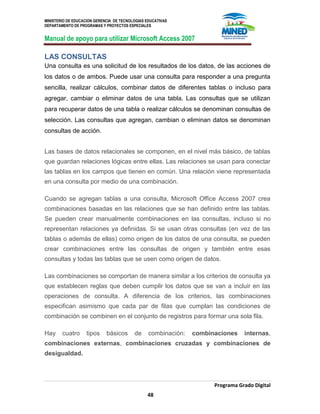 MINISTERIO DE EDUCACION GERENCIA DE TECNOLOGIAS EDUCATIVAS
DEPARTAMENTO DE PROGRAMAS Y PROYECTOS ESPECIALES
Manual de apoyo para utilizar Microsoft Access 2007
Programa Grado Digital
48
LAS CONSULTAS
Una consulta es una solicitud de los resultados de los datos, de las acciones de
los datos o de ambos. Puede usar una consulta para responder a una pregunta
sencilla, realizar cálculos, combinar datos de diferentes tablas o incluso para
agregar, cambiar o eliminar datos de una tabla. Las consultas que se utilizan
para recuperar datos de una tabla o realizar cálculos se denominan consultas de
selección. Las consultas que agregan, cambian o eliminan datos se denominan
consultas de acción.
Las bases de datos relacionales se componen, en el nivel más básico, de tablas
que guardan relaciones lógicas entre ellas. Las relaciones se usan para conectar
las tablas en los campos que tienen en común. Una relación viene representada
en una consulta por medio de una combinación.
Cuando se agregan tablas a una consulta, Microsoft Office Access 2007 crea
combinaciones basadas en las relaciones que se han definido entre las tablas.
Se pueden crear manualmente combinaciones en las consultas, incluso si no
representan relaciones ya definidas. Si se usan otras consultas (en vez de las
tablas o además de ellas) como origen de los datos de una consulta, se pueden
crear combinaciones entre las consultas de origen y también entre esas
consultas y todas las tablas que se usen como origen de datos.
Las combinaciones se comportan de manera similar a los criterios de consulta ya
que establecen reglas que deben cumplir los datos que se van a incluir en las
operaciones de consulta. A diferencia de los criterios, las combinaciones
especifican asimismo que cada par de filas que cumplan las condiciones de
combinación se combinen en el conjunto de registros para formar una sola fila.
Hay cuatro tipos básicos de combinación: combinaciones internas,
combinaciones externas, combinaciones cruzadas y combinaciones de
desigualdad.
 