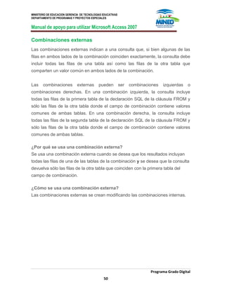 MINISTERIO DE EDUCACION GERENCIA DE TECNOLOGIAS EDUCATIVAS
DEPARTAMENTO DE PROGRAMAS Y PROYECTOS ESPECIALES
Manual de apoyo para utilizar Microsoft Access 2007
Programa Grado Digital
50
Combinaciones externas
Las combinaciones externas indican a una consulta que, si bien algunas de las
filas en ambos lados de la combinación coinciden exactamente, la consulta debe
incluir todas las filas de una tabla así como las filas de la otra tabla que
comparten un valor común en ambos lados de la combinación.
Las combinaciones externas pueden ser combinaciones izquierdas o
combinaciones derechas. En una combinación izquierda, la consulta incluye
todas las filas de la primera tabla de la declaración SQL de la cláusula FROM y
sólo las filas de la otra tabla donde el campo de combinación contiene valores
comunes de ambas tablas. En una combinación derecha, la consulta incluye
todas las filas de la segunda tabla de la declaración SQL de la cláusula FROM y
sólo las filas de la otra tabla donde el campo de combinación contiene valores
comunes de ambas tablas.
¿Por qué se usa una combinación externa?
Se usa una combinación externa cuando se desea que los resultados incluyan
todas las filas de una de las tablas de la combinación y se desea que la consulta
devuelva sólo las filas de la otra tabla que coinciden con la primera tabla del
campo de combinación.
¿Cómo se usa una combinación externa?
Las combinaciones externas se crean modificando las combinaciones internas.
 