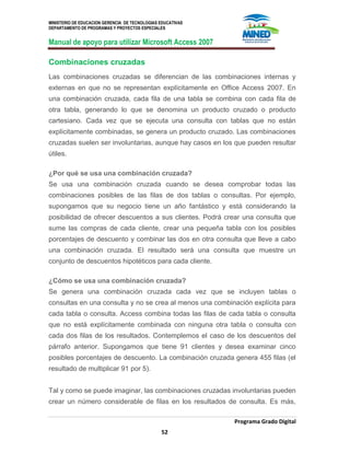 MINISTERIO DE EDUCACION GERENCIA DE TECNOLOGIAS EDUCATIVAS
DEPARTAMENTO DE PROGRAMAS Y PROYECTOS ESPECIALES
Manual de apoyo para utilizar Microsoft Access 2007
Programa Grado Digital
52
Combinaciones cruzadas
Las combinaciones cruzadas se diferencian de las combinaciones internas y
externas en que no se representan explícitamente en Office Access 2007. En
una combinación cruzada, cada fila de una tabla se combina con cada fila de
otra tabla, generando lo que se denomina un producto cruzado o producto
cartesiano. Cada vez que se ejecuta una consulta con tablas que no están
explícitamente combinadas, se genera un producto cruzado. Las combinaciones
cruzadas suelen ser involuntarias, aunque hay casos en los que pueden resultar
útiles.
¿Por qué se usa una combinación cruzada?
Se usa una combinación cruzada cuando se desea comprobar todas las
combinaciones posibles de las filas de dos tablas o consultas. Por ejemplo,
supongamos que su negocio tiene un año fantástico y está considerando la
posibilidad de ofrecer descuentos a sus clientes. Podrá crear una consulta que
sume las compras de cada cliente, crear una pequeña tabla con los posibles
porcentajes de descuento y combinar las dos en otra consulta que lleve a cabo
una combinación cruzada. El resultado será una consulta que muestre un
conjunto de descuentos hipotéticos para cada cliente.
¿Cómo se usa una combinación cruzada?
Se genera una combinación cruzada cada vez que se incluyen tablas o
consultas en una consulta y no se crea al menos una combinación explícita para
cada tabla o consulta. Access combina todas las filas de cada tabla o consulta
que no está explícitamente combinada con ninguna otra tabla o consulta con
cada dos filas de los resultados. Contemplemos el caso de los descuentos del
párrafo anterior. Supongamos que tiene 91 clientes y desea examinar cinco
posibles porcentajes de descuento. La combinación cruzada genera 455 filas (el
resultado de multiplicar 91 por 5).
Tal y como se puede imaginar, las combinaciones cruzadas involuntarias pueden
crear un número considerable de filas en los resultados de consulta. Es más,
 