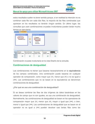 MINISTERIO DE EDUCACION GERENCIA DE TECNOLOGIAS EDUCATIVAS
DEPARTAMENTO DE PROGRAMAS Y PROYECTOS ESPECIALES
Manual de apoyo para utilizar Microsoft Access 2007
Programa Grado Digital
53
estos resultados suelen no tener sentido porque, si en realidad la intención no es
combinar cada fila con cada dos filas, la mayoría de las filas combinadas que
aparecen en los resultados no tendrán ningún sentido. En último lugar, las
consultas que usan combinaciones cruzadas involuntarias pueden tardar mucho
tiempo en ejecutarse.
Combinación cruzada involuntaria en la vista Diseño de la consulta.
Combinaciones de desigualdad
Las combinaciones no tienen que basarse necesariamente en la equivalencia
de los campos combinados. Una combinación puede basarse en cualquier
operador de comparación, como mayor que (>), menor que (<) o no es igual a
(<>). Las combinaciones que no se basan en la equivalencia se denominan
combinaciones de desigualdad.
¿Por qué se usa una combinación de desigualdad?
Si se desea combinar las filas de dos orígenes de datos basándose en los
valores de campo que no son iguales, se usa una combinación de desigualdad.
Normalmente, las combinaciones de desigualdad se basan en los operadores de
comparación mayor que (>), menor que (<), mayor o igual que (>=), o bien,
menor o igual que (<=). Las combinaciones de desigualdad que se basan en el
operador no es igual a (<>) pueden devolver casi tantas filas como las
 