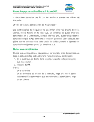 MINISTERIO DE EDUCACION GERENCIA DE TECNOLOGIAS EDUCATIVAS
DEPARTAMENTO DE PROGRAMAS Y PROYECTOS ESPECIALES
Manual de apoyo para utilizar Microsoft Access 2007
Programa Grado Digital
54
combinaciones cruzadas, por lo que los resultados pueden ser difíciles de
interpretar.
¿Cómo se usa una combinación de desigualdad?
Las combinaciones de desigualdad no se admiten en la vista Diseño. Si desea
usarlas, deberá hacerlo en la vista SQL. Sin embargo, se puede crear una
combinación en la vista Diseño, cambiar a la vista SQL, buscar el operador de
comparación igual a (=) y cambiarlo al operador que desee usar. Después, sólo
podrá abrir la consulta en la vista Diseño si cambia primero el operador de
comparación al operador igual a (=) en la vista SQL.
Quitar una combinación
Si crea una combinación por equivocación, por ejemplo, entre dos campos con
tipos de datos distintos, podrá eliminarla. Para eliminar una combinación:
1. En la cuadrícula de diseño de la consulta, haga clic en la combinación
que desee quitar.
2. Presione SUPR.
O bien,
En la cuadrícula
En la cuadrícula de diseño de la consulta, haga clic con el botón
secundario en la combinación que desee quitar y, a continuación, haga
clic en Eliminar
 