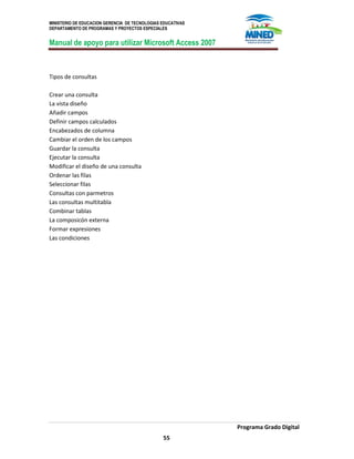 MINISTERIO DE EDUCACION GERENCIA DE TECNOLOGIAS EDUCATIVAS
DEPARTAMENTO DE PROGRAMAS Y PROYECTOS ESPECIALES
Manual de apoyo para utilizar Microsoft Access 2007
Programa Grado Digital
55
Tipos de consultas
Crear una consulta
La vista diseño
Añadir campos
Definir campos calculados
Encabezados de columna
Cambiar el orden de los campos
Guardar la consulta
Ejecutar la consulta
Modificar el diseño de una consulta
Ordenar las filas
Seleccionar filas
Consultas con parmetros
Las consultas multitabla
Combinar tablas
La composicón externa
Formar expresiones
Las condiciones
 