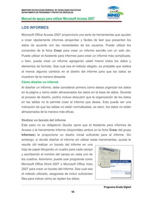 MINISTERIO DE EDUCACION GERENCIA DE TECNOLOGIAS EDUCATIVAS
DEPARTAMENTO DE PROGRAMAS Y PROYECTOS ESPECIALES
Manual de apoyo para utilizar Microsoft Access 2007
Programa Grado Digital
56
LOS INFORMES
Microsoft Office Access 2007 proporciona una serie de herramientas que ayudan
a crear rápidamente informes atrayentes y fáciles de leer que presenten los
datos de acuerdo con las necesidades de los usuarios. Puede utilizar los
comandos de la ficha Crear para crear un informe sencillo con un solo clic.
Puede utilizar el Asistente para informes para crear un informe más complicado,
o bien, puede crear un informe agregando usted mismo todos los datos y
elementos de formato. Sea cual sea el método elegido, es probable que realice
al menos algunos cambios en el diseño del informe para que los datos se
muestren de la manera deseada
Cómo diseñar un informe
Al diseñar un informe, debe considerar primero cómo desea organizar los datos
en la página y cómo están almacenados los datos en la base de datos. Durante
el proceso de diseño, podría incluso descubrir que la organización de los datos
en las tablas no le permite crear el informe que desee. Esto puede ser una
indicación de que las tablas no están normalizadas, es decir, los datos no están
almacenados de la manera más eficaz.
Realizar un boceto del informe
Este paso no es obligatorio. Quizás opine que el Asistente para informes de
Access o la herramienta Informe (disponibles ambos en la ficha Crear del grupo
Informes) le proporcione un diseño inicial suficiente para el informe. Sin
embargo, si decide diseñar el informe sin utilizar estas herramientas, quizás le
resulte útil realizar un boceto del informe en una
hoja de papel dibujando un cuadro para cada campo
y escribiendo el nombre del campo en cada uno de
los cuadros. Asimismo, puede usar programas como
Microsoft Office Word 2007 o Microsoft Office Visio
2007 para crear un boceto del informe. Sea cual sea
el método utilizado, asegúrese de incluir suficientes
filas para indicar cómo se repiten los datos.
 
