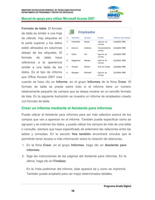 MINISTERIO DE EDUCACION GERENCIA DE TECNOLOGIAS EDUCATIVAS
DEPARTAMENTO DE PROGRAMAS Y PROYECTOS ESPECIALES
Manual de apoyo para utilizar Microsoft Access 2007
Programa Grado Digital
58
Formato de tabla El formato
de tabla es similar a una hoja
de cálculo. Hay etiquetas en
la parte superior y los datos
están alineados en columnas
debajo de las etiquetas. El
formato de tabla hace
referencia a la apariencia
similar a una tabla de los
datos. Es el tipo de informe
que Office Access 2007 crea
cuando se hace clic en Informe, en el grupo Informes de la ficha Crear. El
formato de tabla se presta sobre todo si el informe tiene un número
relativamente pequeño de campos que se desea mostrar en un sencillo formato
de lista. En la siguiente ilustración se muestra un informe de empleados creado
con formato de tabla.
Crear un informe mediante el Asistente para informes
Puede utilizar el Asistente para informes para ser más selectivo acerca de los
campos que van a aparecer en el informe. También puede especificar cómo se
agrupan y se ordenan los datos, y puede utilizar los campos de más de una tabla
o consulta, siempre que haya especificado de antemano las relaciones entre las
tablas y consultas. En la sección Vea también encontrará vínculos que le
permitirán tener acceso a más información sobre la creación de relaciones.
1. En la ficha Crear, en el grupo Informes, haga clic en Asistente para
informes.
2. Siga las instrucciones de las páginas del Asistente para informes. En la
última, haga clic en Finalizar.
En la Vista preliminar del informe, éste aparece tal y como se imprimirá.
También puede ampliarlo para ver mejor determinados detalles.
 