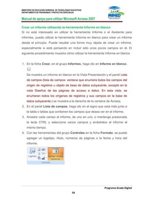 MINISTERIO DE EDUCACION GERENCIA DE TECNOLOGIAS EDUCATIVAS
DEPARTAMENTO DE PROGRAMAS Y PROYECTOS ESPECIALES
Manual de apoyo para utilizar Microsoft Access 2007
Programa Grado Digital
59
Crear un informe utilizando la herramienta Informe en blanco
Si no está interesado en utilizar la herramienta Informe o el Asistente para
informes, puede utilizar la herramienta Informe en blanco para crear un informe
desde el principio. Puede resultar una forma muy rápida de crear un informe,
especialmente si está pensando en incluir sólo unos pocos campos en él. El
siguiente procedimiento muestra cómo utilizar la herramienta Informe en blanco:
1. En la ficha Crear, en el grupo Informes, haga clic en Informe en blanco.
Se muestra un informe en blanco en la Vista Presentación y el panel Lista
de campos (lista de campos: ventana que enumera todos los campos del
origen de registros u objeto de base de datos subyacente, excepto en la
vista Diseños de las páginas de acceso a datos. En esta vista, se
enumeran todos los orígenes de registros y sus campos en la base de
datos subyacente.) se muestra a la derecha de la ventana de Access.
2. En el panel Lista de campos, haga clic en el signo que está más junto a
la tabla o tablas que contienen los campos que desea ver en el informe.
3. Arrastre cada campo al informe, de uno en uno, o mantenga presionada
la tecla CTRL y seleccione varios campos y arrástrelos al informe al
mismo tiempo.
4. Con las herramientas del grupo Controles en la ficha Formato, se puede
agregar un logotipo, título, números de páginas o la fecha y hora del
informe.
 