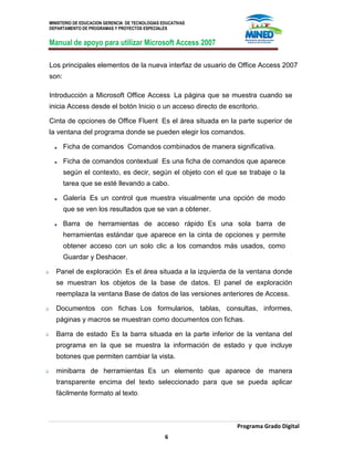 MINISTERIO DE EDUCACION GERENCIA DE TECNOLOGIAS EDUCATIVAS
DEPARTAMENTO DE PROGRAMAS Y PROYECTOS ESPECIALES
Manual de apoyo para utilizar Microsoft Access 2007
Programa Grado Digital
6
Los principales elementos de la nueva interfaz de usuario de Office Access 2007
son:
Introducción a Microsoft Office Access La página que se muestra cuando se
inicia Access desde el botón Inicio o un acceso directo de escritorio.
Cinta de opciones de Office Fluent Es el área situada en la parte superior de
la ventana del programa donde se pueden elegir los comandos.
Ficha de comandos Comandos combinados de manera significativa.
Ficha de comandos contextual Es una ficha de comandos que aparece
según el contexto, es decir, según el objeto con el que se trabaje o la
tarea que se esté llevando a cabo.
Galería Es un control que muestra visualmente una opción de modo
que se ven los resultados que se van a obtener.
Barra de herramientas de acceso rápido Es una sola barra de
herramientas estándar que aparece en la cinta de opciones y permite
obtener acceso con un solo clic a los comandos más usados, como
Guardar y Deshacer.
Panel de exploración Es el área situada a la izquierda de la ventana donde
se muestran los objetos de la base de datos. El panel de exploración
reemplaza la ventana Base de datos de las versiones anteriores de Access.
Documentos con fichas Los formularios, tablas, consultas, informes,
páginas y macros se muestran como documentos con fichas.
Barra de estado Es la barra situada en la parte inferior de la ventana del
programa en la que se muestra la información de estado y que incluye
botones que permiten cambiar la vista.
minibarra de herramientas Es un elemento que aparece de manera
transparente encima del texto seleccionado para que se pueda aplicar
fácilmente formato al texto.
 