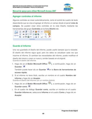 MINISTERIO DE EDUCACION GERENCIA DE TECNOLOGIAS EDUCATIVAS
DEPARTAMENTO DE PROGRAMAS Y PROYECTOS ESPECIALES
Manual de apoyo para utilizar Microsoft Access 2007
Programa Grado Digital
60
Agregar controles al informe
Algunos controles se crean automáticamente, como el control de cuadro de texto
dependiente que se crea al agregar al informe un campo desde el panel Lista de
campos. Se pueden crear otros controles en la vista Diseño mediante las
herramientas del grupo Controles en la ficha Diseño tab.
Guarde el Informe
Una vez guardado el diseño del informe, puede usarlo siempre que lo necesite.
El diseño del informe sigue igual, pero los datos se actualizan cada vez que
imprime el informe. Si cambian las necesidades del informe, puede modificar el
diseño del mismo o crear un nuevo y similar basado en el original.
Guarde el diseño del informe
1. Haga clic en el Botón Microsoft Office y, a continuación, haga clic en
Guardar.
También puede hacer clic en Guardar en la Barra de herramientas de
acceso rápido.
2. Si el informe no tiene título, escriba un nombre en el cuadro Nombre del
informe y haga clic en Aceptar.
Guarde el diseño del informe con un nombre distinto
1. Haga clic en el Botón Microsoft Office y, a continuación, haga clic en
Guardar como.
2. En el cuadro de diálogo Guardar como, escriba un nombre en el cuadro
Guardar informe en, seleccione Informe en el cuadro Como y haga clic en
Aceptar.
 