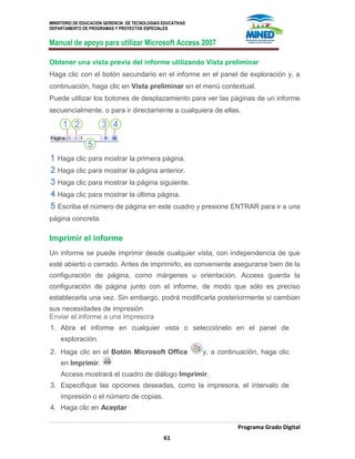 MINISTERIO DE EDUCACION GERENCIA DE TECNOLOGIAS EDUCATIVAS
DEPARTAMENTO DE PROGRAMAS Y PROYECTOS ESPECIALES
Manual de apoyo para utilizar Microsoft Access 2007
Programa Grado Digital
61
Obtener una vista previa del informe utilizando Vista preliminar
Haga clic con el botón secundario en el informe en el panel de exploración y, a
continuación, haga clic en Vista preliminar en el menú contextual.
Puede utilizar los botones de desplazamiento para ver las páginas de un informe
secuencialmente, o para ir directamente a cualquiera de ellas.
Haga clic para mostrar la primera página.
Haga clic para mostrar la página anterior.
Haga clic para mostrar la página siguiente.
Haga clic para mostrar la última página.
Escriba el número de página en este cuadro y presione ENTRAR para ir a una
página concreta.
Imprimir el informe
Un informe se puede imprimir desde cualquier vista, con independencia de que
esté abierto o cerrado. Antes de imprimirlo, es conveniente asegurarse bien de la
configuración de página, como márgenes u orientación. Access guarda la
configuración de página junto con el informe, de modo que sólo es preciso
establecerla una vez. Sin embargo, podrá modificarla posteriormente si cambian
sus necesidades de impresión
Enviar el informe a una impresora
1. Abra el informe en cualquier vista o selecciónelo en el panel de
exploración.
2. Haga clic en el Botón Microsoft Office y, a continuación, haga clic
en Imprimir.
Access mostrará el cuadro de diálogo Imprimir.
3. Especifique las opciones deseadas, como la impresora, el intervalo de
impresión o el número de copias.
4. Haga clic en Aceptar
 