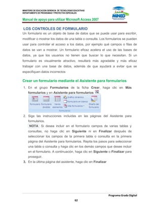 MINISTERIO DE EDUCACION GERENCIA DE TECNOLOGIAS EDUCATIVAS
DEPARTAMENTO DE PROGRAMAS Y PROYECTOS ESPECIALES
Manual de apoyo para utilizar Microsoft Access 2007
Programa Grado Digital
62
LOS CONTROLES DE FORMULARIO
Un formulario es un objeto de base de datos que se puede usar para escribir,
modificar o mostrar los datos de una tabla o consulta. Los formularios se pueden
usar para controlar el acceso a los datos, por ejemplo qué campos o filas de
datos se van a mostrar. Un formulario eficaz acelera el uso de las bases de
datos, ya que los usuarios no tienen que buscar lo que necesitan. Si un
formulario es visualmente atractivo, resultará más agradable y más eficaz
trabajar con una base de datos, además de que ayudará a evitar que se
especifiquen datos incorrectos
Crear un formulario mediante el Asistente para formularios
1. En el grupo Formularios de la ficha Crear, haga clic en Más
formularios y en Asistente para formularios .
2. Siga las instrucciones incluidas en las páginas del Asistente para
formularios.
NOTA Si desea incluir en el formulario campos de varias tablas y
consultas, no haga clic en Siguiente ni en Finalizar después de
seleccionar los campos de la primera tabla o consulta en la primera
página del Asistente para formularios. Repita los pasos para seleccionar
una tabla o consulta y haga clic en los demás campos que desee incluir
en el formulario. A continuación, haga clic en Siguiente o Finalizar para
proseguir.
3. En la última página del asistente, haga clic en Finalizar
 