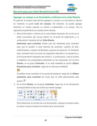 MINISTERIO DE EDUCACION GERENCIA DE TECNOLOGIAS EDUCATIVAS
DEPARTAMENTO DE PROGRAMAS Y PROYECTOS ESPECIALES
Manual de apoyo para utilizar Microsoft Access 2007
Programa Grado Digital
63
Agregar un campo a un formulario o informe en la vista Diseño
En general, la manera más fácil de agregar un campo a un formulario o informe
es mediante el panel Lista de campos. No obstante, se puede agregar
asimismo un campo creando un control y enlazándolo a un campo. Con el
siguiente procedimiento se muestra cómo hacerlo.
1. Abra el formulario o informe en la vista Diseño haciendo clic en él con el
botón secundario del mouse (ratón) en el panel de exploración y, a
continuación, haciendo clic en Vista Diseño.
Asistentes para controles Puede usar los Asistentes para controles
para que le ayuden a crear botones de comando, cuadros de lista,
subformularios, cuadros combinados y grupos de opciones. Un Asistente
para controles hace una serie de preguntas referentes a la apariencia y
el funcionamiento deseados del control y, a continuación, crea el control
y establece sus propiedades basándose en las respuestas. En la ficha
Diseño, en el grupo Controles, si no está resaltada la opción Utilizar
Asistentes para controles, haga clic en ella para resaltarla.
Si prefiere crear controles sin la ayuda del asistente, haga clic en Utilizar
asistentes para controles de modo que no esté seleccionada esta
opción.
2. En la ficha Diseño, en el grupo Controles, haga clic en la herramienta
correspondiente al tipo de control que desee agregar.
Para determinar el nombre de una herramienta, coloque el puntero sobre
la misma. Access mostrará el nombre de la herramienta.
 