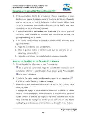 MINISTERIO DE EDUCACION GERENCIA DE TECNOLOGIAS EDUCATIVAS
DEPARTAMENTO DE PROGRAMAS Y PROYECTOS ESPECIALES
Manual de apoyo para utilizar Microsoft Access 2007
Programa Grado Digital
64
3. En la cuadrícula de diseño del formulario o informe, haga clic en el lugar
donde desee colocar la esquina superior izquierda del control. Haga clic
una vez para crear un control de tamaño predeterminado, o bien, haga
clic en la herramienta y arrástrela en la cuadrícula de diseño para crear
un control que tenga el tamaño deseado.
4. Si seleccionó Utilizar asistentes para controles y el control que está
colocando tiene asociado un asistente, este asistente se iniciará y le
guiará para configurar el control.
5. Si no coloca correctamente el control al primer intento, muévalo de la
siguiente manera:
1. Haga clic en el control para seleccionarlo.
2. Sitúe el puntero sobre el control hasta que se convierta en un
puntero de movimiento .
3. Haga clic en el control y arrástrelo hasta la ubicación deseada.
Insertar un logotipo en un formulario o informe
1. Abra el formulario o informe en la vista Presentación.
En el panel de exploración, haga clic con el botón secundario en el
formulario o informe y, a continuación, haga clic en Vista Presentación
en el menú contextual.
2. En la ficha Formato, en el grupo Controles, haga clic en Logotipo.
Aparece el cuadro de diálogo Insertar imagen.
3. Vaya a la carpeta donde esté almacenado el archivo de logotipo y haga
doble clic en él.
El logotipo se agrega al encabezado de formulario o informe. Si desea
volver a colocar el logotipo, puede arrastrarlo a otra ubicación. También
puede cambiar el tamaño del logotipo moviendo el cursor del mouse
hasta el borde del logotipo de modo que se convierta en una flecha
cuádruple y, a continuación, arrastrándolo en la dirección de las flechas.
 