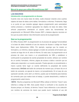 MINISTERIO DE EDUCACION GERENCIA DE TECNOLOGIAS EDUCATIVAS
DEPARTAMENTO DE PROGRAMAS Y PROYECTOS ESPECIALES
Manual de apoyo para utilizar Microsoft Access 2007
Programa Grado Digital
65
LAS MACROS
Introducción a la programación en Access
Cuando crea una nueva base de datos, suele empezar creando unos cuantos
objetos de base de datos como tablas, formularios e informes. Finalmente, llega
a un punto en que necesita agregar alguna programación para automatizar
ciertos procesos y mantener agrupados los objetos de base de datos. Este
artículo proporciona orientación al usuario sobre las herramientas de
programación en Microsoft Office Access 2007 y destaca algunos recursos en
los que se puede obtener más información acerca de la programación
Qué es la programación
En Office Access 2007, la programación es el proceso de agregar funcionalidad
a la base de datos mediante el uso de macros de Access o código de Visual
Basic para Aplicaciones (VBA). Por ejemplo, suponga que ha creado un
formulario y un informe y desea agregar un botón de comando al formulario que,
cuando se haga clic en él, abra el informe. En este caso, la programación es el
proceso de crear una macro o un procedimiento de VBA y establecer a
continuación la propiedad de evento (propiedad de evento: atributo con nombre
de un control, formulario, informe, página de acceso a datos o sección que se
utiliza para responder a un evento asociado. Puede ejecutar un procedimiento o
macro cuando tiene lugar un evento definiendo la propiedad del evento
relacionada.) OnClick del botón de comando de manera que, al hacer clic en el
botón de comando, se ejecute la macro o el procedimiento. En el caso de una
operación sencilla, como abrir un informe, puede usar el Asistente para botones
de comando para que realice todo el trabajo, o puede desactivarlo y realizar la
programación usted mismo.
NOTA Muchos programas de Microsoft Office utilizan el término "macro" para
referirse a código de VBA. Esto puede inducir a confusión a los usuarios de
Access porque, en Access, el término "macro" hace referencia a una colección
con nombre de acciones de macro que puede reunir mediante el uso del
 