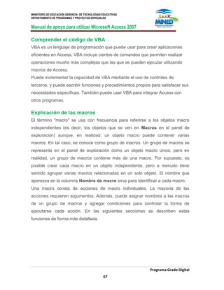 MINISTERIO DE EDUCACION GERENCIA DE TECNOLOGIAS EDUCATIVAS
DEPARTAMENTO DE PROGRAMAS Y PROYECTOS ESPECIALES
Manual de apoyo para utilizar Microsoft Access 2007
Programa Grado Digital
67
Comprender el código de VBA
VBA es un lenguaje de programación que puede usar para crear aplicaciones
eficientes en Access. VBA incluye cientos de comandos que permiten realizar
operaciones mucho más complejas que las que se pueden ejecutar utilizando
macros de Access.
Puede incrementar la capacidad de VBA mediante el uso de controles de
terceros, y puede escribir funciones y procedimientos propios para satisfacer sus
necesidades específicas. También puede usar VBA para integrar Access con
otros programas.
Explicación de las macros
El término "macro" se usa con frecuencia para referirse a los objetos macro
independientes (es decir, los objetos que se ven en Macros en el panel de
exploración) aunque, en realidad, un objeto macro puede contener varias
macros. En tal caso, se conoce como grupo de macros. Un grupo de macros se
representa en el panel de exploración como un objeto macro único, pero en
realidad, un grupo de macros contiene más de una macro. Por supuesto, es
posible crear cada macro en un objeto independiente, pero a menudo tiene
sentido agrupar varias macros relacionadas en un solo objeto. El nombre que
aparezca en la columna Nombre de macro sirve para identificar a cada macro.
Una macro consta de acciones de macro individuales. La mayoría de las
acciones requieren argumentos. Además, puede asignar nombres a las macros
de un grupo de macros y agregar condiciones para controlar la forma de
ejecutarse cada acción. En las siguientes secciones se describen estas
funciones de forma más detallada.
 