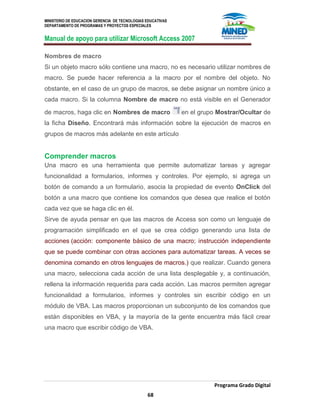 MINISTERIO DE EDUCACION GERENCIA DE TECNOLOGIAS EDUCATIVAS
DEPARTAMENTO DE PROGRAMAS Y PROYECTOS ESPECIALES
Manual de apoyo para utilizar Microsoft Access 2007
Programa Grado Digital
68
Nombres de macro
Si un objeto macro sólo contiene una macro, no es necesario utilizar nombres de
macro. Se puede hacer referencia a la macro por el nombre del objeto. No
obstante, en el caso de un grupo de macros, se debe asignar un nombre único a
cada macro. Si la columna Nombre de macro no está visible en el Generador
de macros, haga clic en Nombres de macro en el grupo Mostrar/Ocultar de
la ficha Diseño. Encontrará más información sobre la ejecución de macros en
grupos de macros más adelante en este artículo
Comprender macros
Una macro es una herramienta que permite automatizar tareas y agregar
funcionalidad a formularios, informes y controles. Por ejemplo, si agrega un
botón de comando a un formulario, asocia la propiedad de evento OnClick del
botón a una macro que contiene los comandos que desea que realice el botón
cada vez que se haga clic en él.
Sirve de ayuda pensar en que las macros de Access son como un lenguaje de
programación simplificado en el que se crea código generando una lista de
acciones (acción: componente básico de una macro; instrucción independiente
que se puede combinar con otras acciones para automatizar tareas. A veces se
denomina comando en otros lenguajes de macros.) que realizar. Cuando genera
una macro, selecciona cada acción de una lista desplegable y, a continuación,
rellena la información requerida para cada acción. Las macros permiten agregar
funcionalidad a formularios, informes y controles sin escribir código en un
módulo de VBA. Las macros proporcionan un subconjunto de los comandos que
están disponibles en VBA, y la mayoría de la gente encuentra más fácil crear
una macro que escribir código de VBA.
 